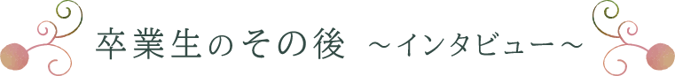 卒業生のその後 ～インタビュー～